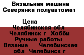 Вязальная машина Северянка полуавтомат › Цена ­ 2 500 - Челябинская обл., Челябинск г. Хобби. Ручные работы » Вязание   . Челябинская обл.,Челябинск г.